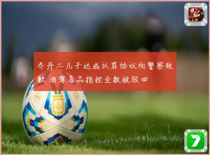 乔丹二儿子达成认罪协议向警察致歉 酒驾毒品指控全数被驳回