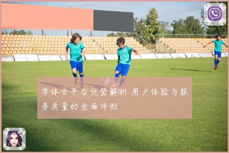 华体会平台优势解析 用户体验与服务质量的全面评测