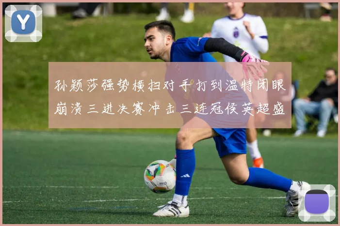 孙颖莎强势横扫对手打到温特闭眼崩溃三进决赛冲击三连冠侯英超盛赞无以复加