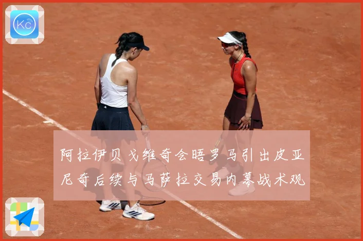 阿拉伊贝戈维奇会晤罗马引出皮亚尼奇后续与马萨拉交易内幕战术观察