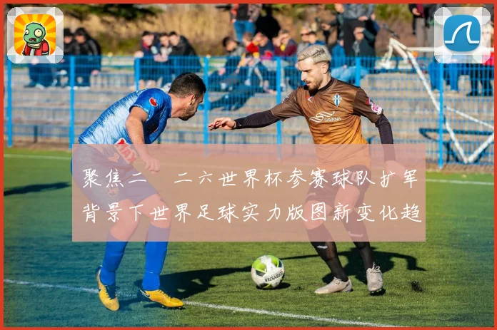 聚焦二〇二六世界杯参赛球队扩军背景下世界足球实力版图新变化趋