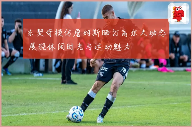 东契奇模仿詹姆斯晒打高尔夫动态 展现休闲时光与运动魅力