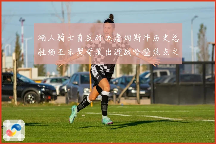 湖人骑士首发对决詹姆斯冲历史总胜场王东契奇复出迎战哈登焦点之夜