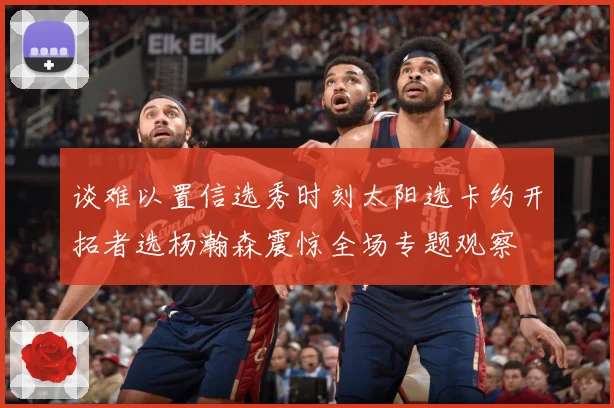 谈难以置信选秀时刻太阳选卡约开拓者选杨瀚森震惊全场专题观察