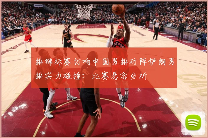 排锦标赛打响中国男排对阵伊朗男排实力碰撞：比赛悬念分析