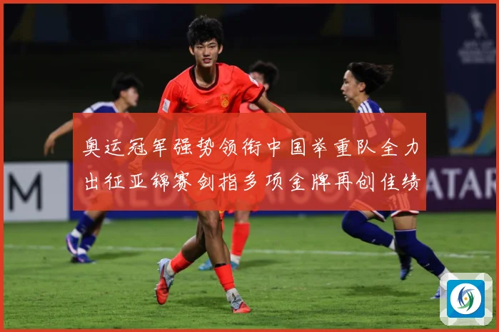 奥运冠军强势领衔中国举重队全力出征亚锦赛剑指多项金牌再创佳绩成长观察
