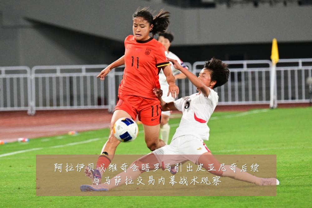 阿拉伊贝戈维奇会晤罗马引出皮亚尼奇后续与马萨拉交易内幕战术观察